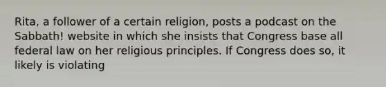 Rita, a follower of a certain religion, posts a podcast on the Sabbath! website in which she insists that Congress base all federal law on her religious principles. If Congress does so, it likely is violating