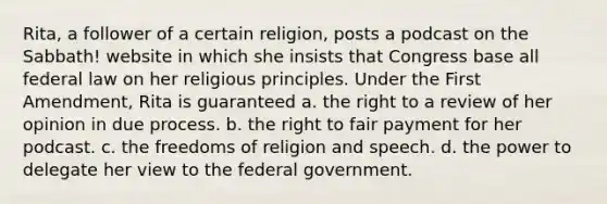 Rita, a follower of a certain religion, posts a podcast on the Sabbath! website in which she insists that Congress base all federal law on her religious principles. Under the First Amendment, Rita is guaranteed a. the right to a review of her opinion in due process. b. the right to fair payment for her podcast. c. the freedoms of religion and speech. d. the power to delegate her view to the federal government.