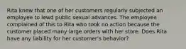 Rita knew that one of her customers regularly subjected an employee to lewd public sexual advances. The employee complained of this to Rita who took no action because the customer placed many large orders with her store. Does Rita have any liability for her customer's behavior?