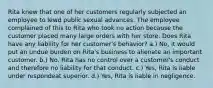 Rita knew that one of her customers regularly subjected an employee to lewd public sexual advances. The employee complained of this to Rita who took no action because the customer placed many large orders with her store. Does Rita have any liability for her customer's behavior? a.) No, it would put an undue burden on Rita's business to alienate an important customer. b.) No, Rita has no control over a customer's conduct and therefore no liability for that conduct. c.) Yes, Rita is liable under respondeat superior. d.) Yes, Rita is liable in negligence.