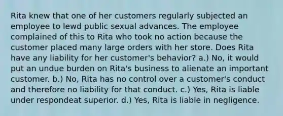 Rita knew that one of her customers regularly subjected an employee to lewd public sexual advances. The employee complained of this to Rita who took no action because the customer placed many large orders with her store. Does Rita have any liability for her customer's behavior? a.) No, it would put an undue burden on Rita's business to alienate an important customer. b.) No, Rita has no control over a customer's conduct and therefore no liability for that conduct. c.) Yes, Rita is liable under respondeat superior. d.) Yes, Rita is liable in negligence.