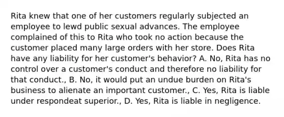 Rita knew that one of her customers regularly subjected an employee to lewd public sexual advances. The employee complained of this to Rita who took no action because the customer placed many large orders with her store. Does Rita have any liability for her customer's behavior? A. No, Rita has no control over a customer's conduct and therefore no liability for that conduct., B. No, it would put an undue burden on Rita's business to alienate an important customer., C. Yes, Rita is liable under respondeat superior., D. Yes, Rita is liable in negligence.