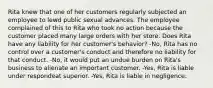 Rita knew that one of her customers regularly subjected an employee to lewd public sexual advances. The employee complained of this to Rita who took no action because the customer placed many large orders with her store. Does Rita have any liability for her customer's behavior? -No, Rita has no control over a customer's conduct and therefore no liability for that conduct. -No, it would put an undue burden on Rita's business to alienate an important customer. -Yes, Rita is liable under respondeat superior. -Yes, Rita is liable in negligence.