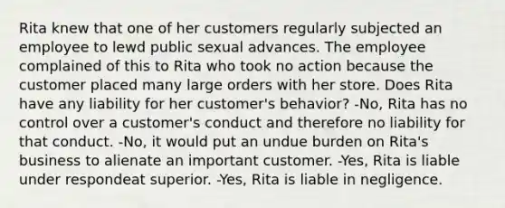 Rita knew that one of her customers regularly subjected an employee to lewd public sexual advances. The employee complained of this to Rita who took no action because the customer placed many large orders with her store. Does Rita have any liability for her customer's behavior? -No, Rita has no control over a customer's conduct and therefore no liability for that conduct. -No, it would put an undue burden on Rita's business to alienate an important customer. -Yes, Rita is liable under respondeat superior. -Yes, Rita is liable in negligence.