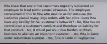 Rita knew that one of her customers regularly subjected an employee to lewd public sexual advances. The employee complained of this to Rita who took no action because the customer placed many large orders with her store. Does Rita have any liability for her customer's behavior? - No, Rita has no control over a customer's conduct and therefore no liability for that conduct. - No, it would put an undue burden on Rita's business to alienate an important customer. - Yes, Rita is liable under respondeat superior. - Yes, Rita is liable in negligence.