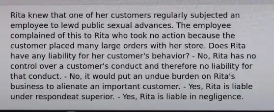 Rita knew that one of her customers regularly subjected an employee to lewd public sexual advances. The employee complained of this to Rita who took no action because the customer placed many large orders with her store. Does Rita have any liability for her customer's behavior? - No, Rita has no control over a customer's conduct and therefore no liability for that conduct. - No, it would put an undue burden on Rita's business to alienate an important customer. - Yes, Rita is liable under respondeat superior. - Yes, Rita is liable in negligence.