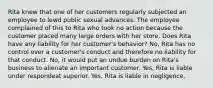 Rita knew that one of her customers regularly subjected an employee to lewd public sexual advances. The employee complained of this to Rita who took no action because the customer placed many large orders with her store. Does Rita have any liability for her customer's behavior? No, Rita has no control over a customer's conduct and therefore no liability for that conduct. No, it would put an undue burden on Rita's business to alienate an important customer. Yes, Rita is liable under respondeat superior. Yes, Rita is liable in negligence.