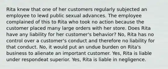 Rita knew that one of her customers regularly subjected an employee to lewd public sexual advances. The employee complained of this to Rita who took no action because the customer placed many large orders with her store. Does Rita have any liability for her customer's behavior? No, Rita has no control over a customer's conduct and therefore no liability for that conduct. No, it would put an undue burden on Rita's business to alienate an important customer. Yes, Rita is liable under respondeat superior. Yes, Rita is liable in negligence.