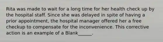 Rita was made to wait for a long time for her health check up by the hospital staff. Since she was delayed in spite of having a prior appointment, the hospital manager offered her a free checkup to compensate for the inconvenience. This corrective action is an example of a Blank______.