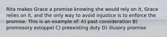 Rita makes Grace a promise knowing she would rely on it, Grace relies on it, and the only way to avoid injustice is to enforce the promise. This is an example of: A) past consideration B) promissory estoppel C) preexisting duty D) illusory promise