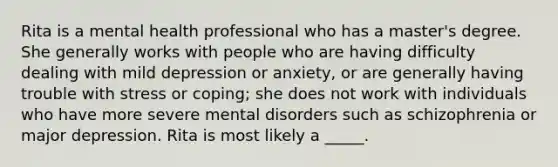 Rita is a mental health professional who has a master's degree. She generally works with people who are having difficulty dealing with mild depression or anxiety, or are generally having trouble with stress or coping; she does not work with individuals who have more severe mental disorders such as schizophrenia or major depression. Rita is most likely a _____.