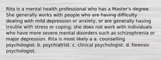 Rita is a mental health professional who has a Master's degree. She generally works with people who are having difficulty dealing with mild depression or anxiety, or are generally having trouble with stress or coping; she does not work with individuals who have more severe mental disorders such as schizophrenia or major depression. Rita is most likely a a. counselling psychologist. b. psychiatrist. c. clinical psychologist. d. forensic psychologist.