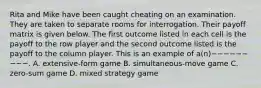 Rita and Mike have been caught cheating on an examination. They are taken to separate rooms for interrogation. Their payoff matrix is given below. The first outcome listed in each cell is the payoff to the row player and the second outcome listed is the payoff to the column player. This is an example of a(n)−−−−−−−−−. A. extensive-form game B. simultaneous-move game C. zero-sum game D. mixed strategy game