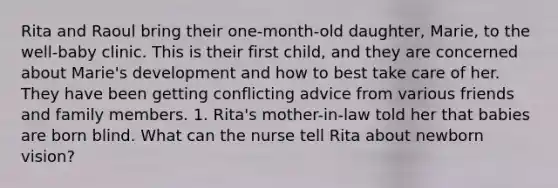 Rita and Raoul bring their one-month-old daughter, Marie, to the well-baby clinic. This is their first child, and they are concerned about Marie's development and how to best take care of her. They have been getting conflicting advice from various friends and family members. 1. Rita's mother-in-law told her that babies are born blind. What can the nurse tell Rita about newborn vision?