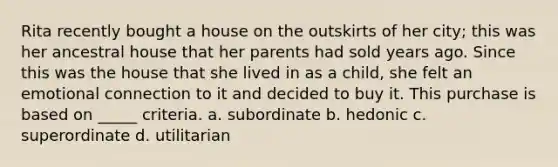 Rita recently bought a house on the outskirts of her city; this was her ancestral house that her parents had sold years ago. Since this was the house that she lived in as a child, she felt an emotional connection to it and decided to buy it. This purchase is based on _____ criteria. a. subordinate b. hedonic c. superordinate d. utilitarian