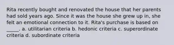 Rita recently bought and renovated the house that her parents had sold years ago. Since it was the house she grew up in, she felt an emotional connection to it. Rita's purchase is based on _____. a. utilitarian criteria b. hedonic criteria c. superordinate criteria d. subordinate criteria