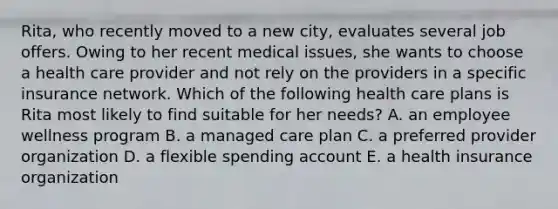 Rita, who recently moved to a new city, evaluates several job offers. Owing to her recent medical issues, she wants to choose a health care provider and not rely on the providers in a specific insurance network. Which of the following health care plans is Rita most likely to find suitable for her needs? A. an employee wellness program B. a managed care plan C. a preferred provider organization D. a flexible spending account E. a health insurance organization