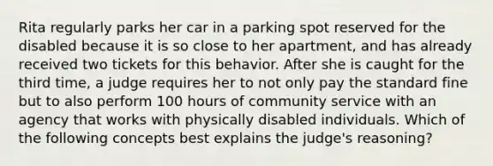 Rita regularly parks her car in a parking spot reserved for the disabled because it is so close to her apartment, and has already received two tickets for this behavior. After she is caught for the third time, a judge requires her to not only pay the standard fine but to also perform 100 hours of community service with an agency that works with physically disabled individuals. Which of the following concepts best explains the judge's reasoning?