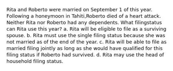 Rita and Roberto were married on September 1 of this year. Following a honeymoon in Tahiti,Roberto died of a heart attack. Neither Rita nor Roberto had any dependents. What filingstatus can Rita use this year? a. Rita will be eligible to file as a surviving spouse. b. Rita must use the single filing status because she was not married as of the end of the year. c. Rita will be able to file as married filing jointly as long as she would have qualified for this filing status if Roberto had survived. d. Rita may use the head of household filing status.