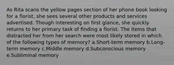 As Rita scans the yellow pages section of her phone book looking for a florist, she sees several other products and services advertised. Though interesting on first glance, she quickly returns to her primary task of finding a florist. The items that distracted her from her search were most likely stored in which of the following types of memory? a.Short-term memory b.Long-term memory c.Middle memory d.Subconscious memory e.Subliminal memory