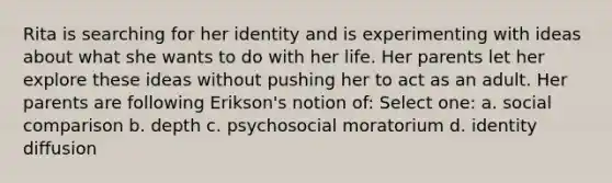 Rita is searching for her identity and is experimenting with ideas about what she wants to do with her life. Her parents let her explore these ideas without pushing her to act as an adult. Her parents are following Erikson's notion of: Select one: a. social comparison b. depth c. psychosocial moratorium d. identity diffusion