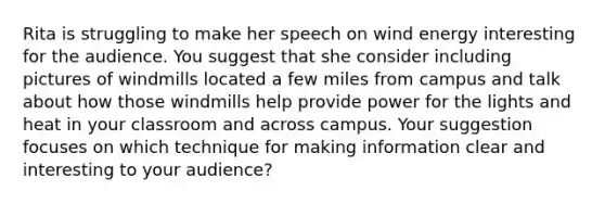 Rita is struggling to make her speech on wind energy interesting for the audience. You suggest that she consider including pictures of windmills located a few miles from campus and talk about how those windmills help provide power for the lights and heat in your classroom and across campus. Your suggestion focuses on which technique for making information clear and interesting to your audience?