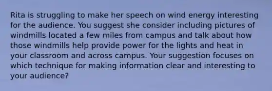 Rita is struggling to make her speech on wind energy interesting for the audience. You suggest she consider including pictures of windmills located a few miles from campus and talk about how those windmills help provide power for the lights and heat in your classroom and across campus. Your suggestion focuses on which technique for making information clear and interesting to your audience?