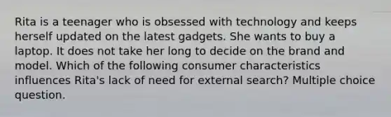 Rita is a teenager who is obsessed with technology and keeps herself updated on the latest gadgets. She wants to buy a laptop. It does not take her long to decide on the brand and model. Which of the following consumer characteristics influences Rita's lack of need for external search? Multiple choice question.