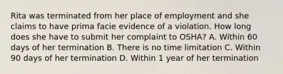 Rita was terminated from her place of employment and she claims to have prima facie evidence of a violation. How long does she have to submit her complaint to OSHA? A. Within 60 days of her termination B. There is no time limitation C. Within 90 days of her termination D. Within 1 year of her termination