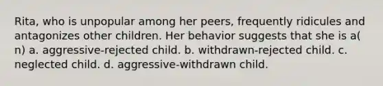 Rita, who is unpopular among her peers, frequently ridicules and antagonizes other children. Her behavior suggests that she is a( n) a. aggressive-rejected child. b. withdrawn-rejected child. c. neglected child. d. aggressive-withdrawn child.