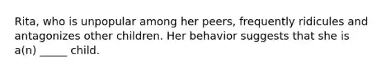 Rita, who is unpopular among her peers, frequently ridicules and antagonizes other children. Her behavior suggests that she is a(n) _____ child.