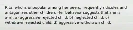 Rita, who is unpopular among her peers, frequently ridicules and antagonizes other children. Her behavior suggests that she is a(n): a) aggressive-rejected child. b) neglected child. c) withdrawn-rejected child. d) aggressive-withdrawn child.