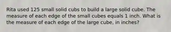 Rita used 125 small solid cubs to build a large solid cube. The measure of each edge of the small cubes equals 1 inch. What is the measure of each edge of the large cube, in inches?