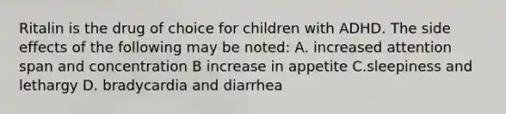 Ritalin is the drug of choice for children with ADHD. The side effects of the following may be noted: A. increased attention span and concentration B increase in appetite C.sleepiness and lethargy D. bradycardia and diarrhea