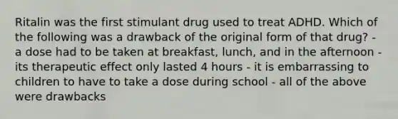 Ritalin was the first stimulant drug used to treat ADHD. Which of the following was a drawback of the original form of that drug? - a dose had to be taken at breakfast, lunch, and in the afternoon - its therapeutic effect only lasted 4 hours - it is embarrassing to children to have to take a dose during school - all of the above were drawbacks