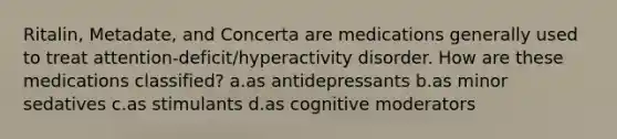 Ritalin, Metadate, and Concerta are medications generally used to treat attention-deficit/hyperactivity disorder. How are these medications classified? a.as antidepressants b.as minor sedatives c.as stimulants d.as cognitive moderators