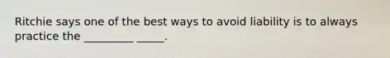 Ritchie says one of the best ways to avoid liability is to always practice the _________ _____.