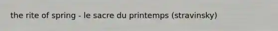 the rite of spring - le sacre du printemps (stravinsky)