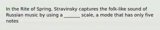 In the Rite of Spring, Stravinsky captures the folk-like sound of Russian music by using a _______ scale, a mode that has only five notes