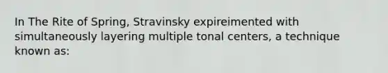 In The Rite of Spring, Stravinsky expireimented with simultaneously layering multiple tonal centers, a technique known as: