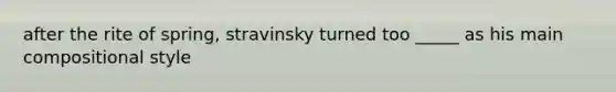 after the rite of spring, stravinsky turned too _____ as his main compositional style