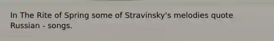 In The Rite of Spring some of Stravinsky's melodies quote Russian - songs.