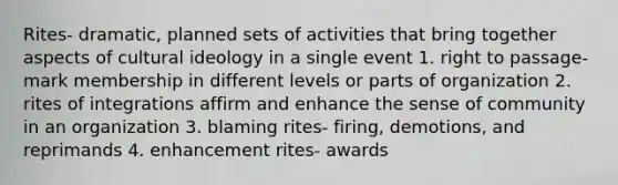 Rites- dramatic, planned sets of activities that bring together aspects of cultural ideology in a single event 1. right to passage- mark membership in different levels or parts of organization 2. rites of integrations affirm and enhance the sense of community in an organization 3. blaming rites- firing, demotions, and reprimands 4. enhancement rites- awards