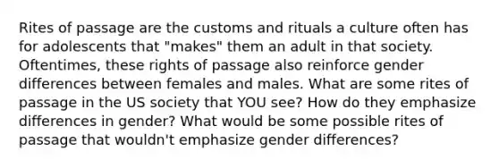 Rites of passage are the customs and rituals a culture often has for adolescents that "makes" them an adult in that society. Oftentimes, these rights of passage also reinforce gender differences between females and males. What are some rites of passage in the US society that YOU see? How do they emphasize differences in gender? What would be some possible rites of passage that wouldn't emphasize gender differences?