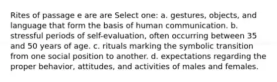 Rites of passage e are are Select one: a. gestures, objects, and language that form the basis of human communication. b. stressful periods of self-evaluation, often occurring between 35 and 50 years of age. c. rituals marking the symbolic transition from one social position to another. d. expectations regarding the proper behavior, attitudes, and activities of males and females.