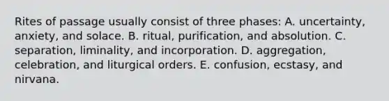 Rites of passage usually consist of three phases: A. uncertainty, anxiety, and solace. B. ritual, purification, and absolution. C. separation, liminality, and incorporation. D. aggregation, celebration, and liturgical orders. E. confusion, ecstasy, and nirvana.