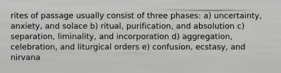 rites of passage usually consist of three phases: a) uncertainty, anxiety, and solace b) ritual, purification, and absolution c) separation, liminality, and incorporation d) aggregation, celebration, and liturgical orders e) confusion, ecstasy, and nirvana