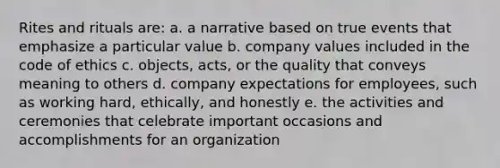 Rites and rituals are: a. a narrative based on true events that emphasize a particular value b. company values included in the code of ethics c. objects, acts, or the quality that conveys meaning to others d. company expectations for employees, such as working hard, ethically, and honestly e. the activities and ceremonies that celebrate important occasions and accomplishments for an organization