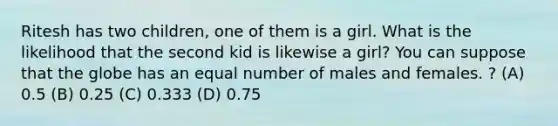 Ritesh has two children, one of them is a girl. What is the likelihood that the second kid is likewise a girl? You can suppose that the globe has an equal number of males and females. ? (A) 0.5 (B) 0.25 (C) 0.333 (D) 0.75