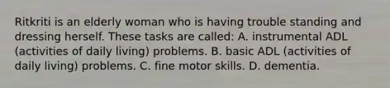 Ritkriti is an elderly woman who is having trouble standing and dressing herself. These tasks are called: A. instrumental ADL (activities of daily living) problems. B. basic ADL (activities of daily living) problems. C. fine motor skills. D. dementia.